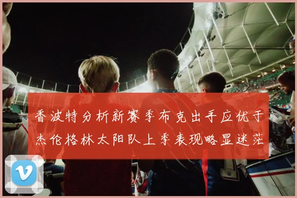 香波特分析新赛季布克出手应优于杰伦格林太阳队上季表现略显迷茫